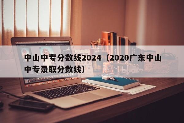 中山中专分数线2024(2020广东中山中专录取分数线)