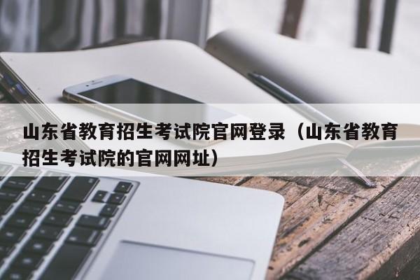 山东省教育招生考试院官网登录(山东省教育招生考试院的官网网址)