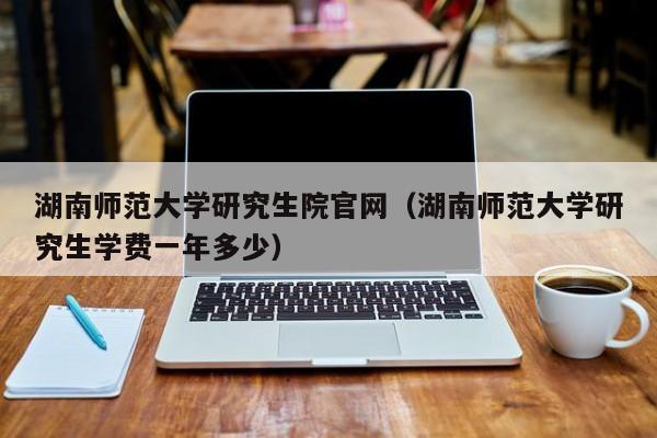 湖南师范大学研究生院官网(湖南师范大学研究生学费一年多少)