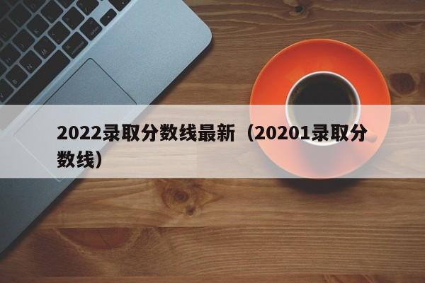 2022录取分数线最新(20201录取分数线)