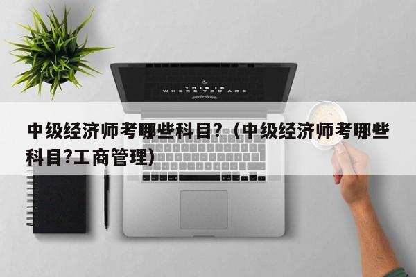 中级经济师考哪些科目?(中级经济师考哪些科目?工商管理)