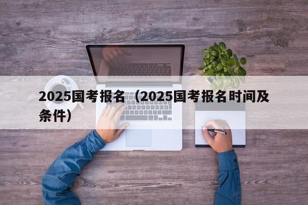 2025国考报名(2025国考报名时间及条件)
