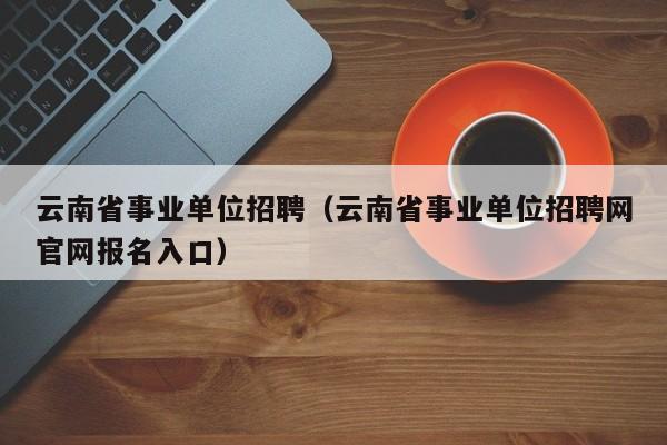 云南省事业单位招聘(云南省事业单位招聘网官网报名入口)