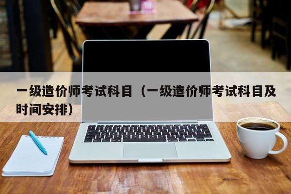 一级造价师考试科目(一级造价师考试科目及时间安排)