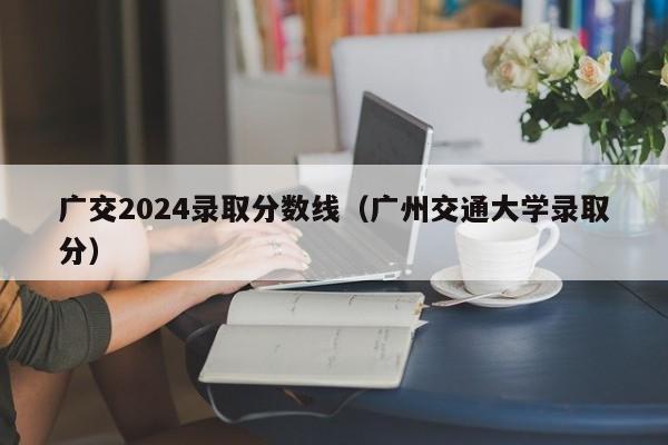 广交2024录取分数线(广州交通大学录取分)