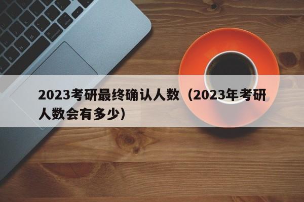 2023考研最终确认人数(2023年考研人数会有多少)