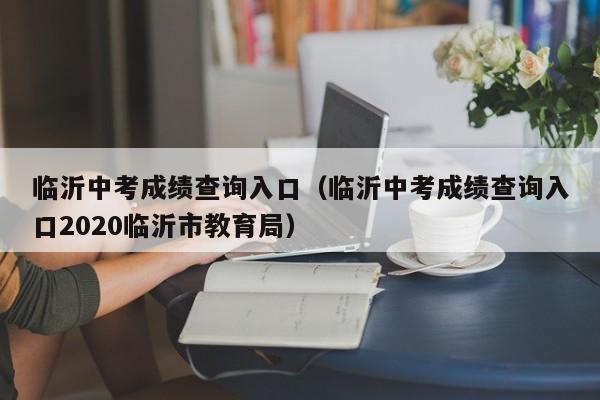 临沂中考成绩查询入口(临沂中考成绩查询入口2020临沂市教育局)