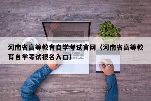 河南省高等教育自学考试官网(河南省高等教育自学考试报名入口)