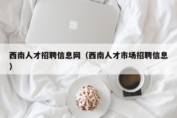 西南人才招聘信息网(西南人才市场招聘信息)