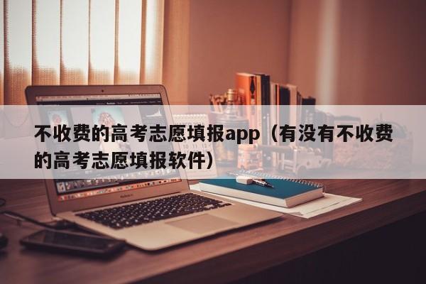 不收费的高考志愿填报app(有没有不收费的高考志愿填报软件)