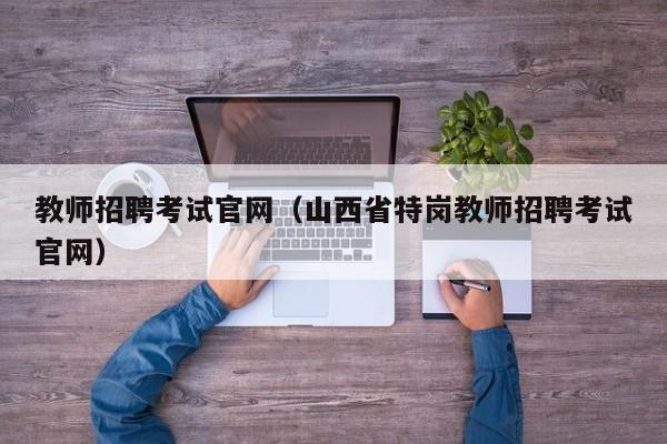 教师招聘考试官网(山西省特岗教师招聘考试官网)