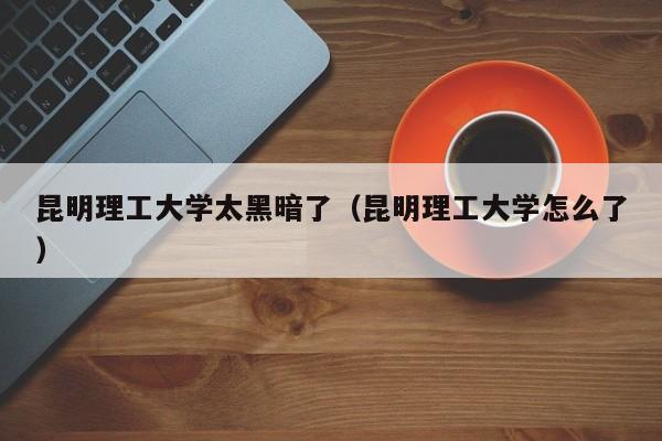 昆明理工大学太黑暗了(昆明理工大学怎么了)
