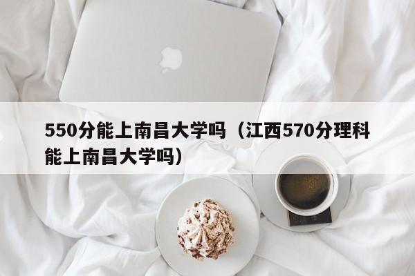550分能上南昌大学吗(江西570分理科能上南昌大学吗)