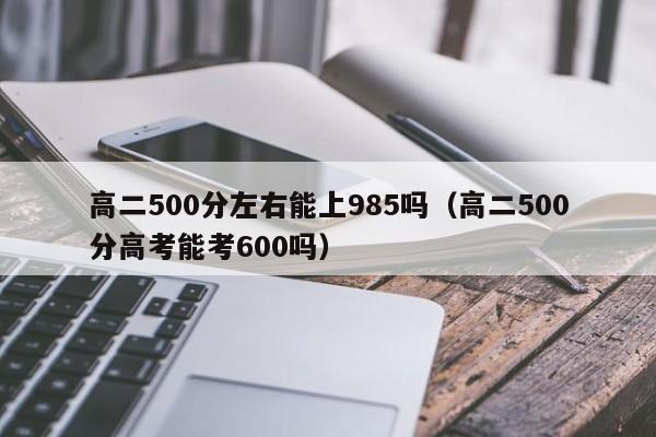 高二500分左右能上985吗(高二500分高考能考600吗)