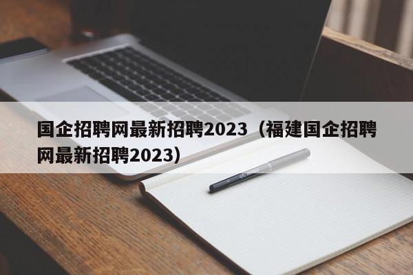 国企招聘网最新招聘2023(福建国企招聘网最新招聘2023)