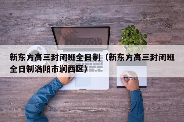 新东方高三封闭班全日制(新东方高三封闭班全日制洛阳市涧西区)