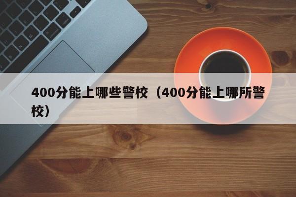 400分能上哪些警校(400分能上哪所警校)