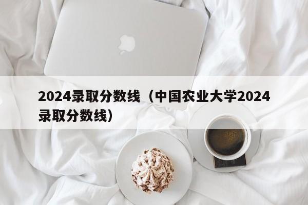 2024录取分数线(中国农业大学2024录取分数线)