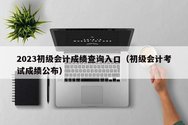 2023初级会计成绩查询入口(初级会计考试成绩公布)