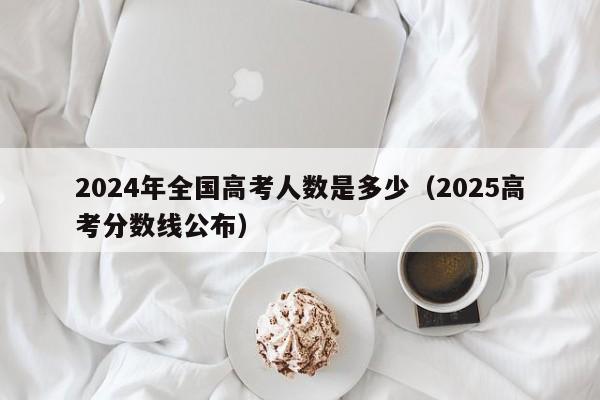 2024年全国高考人数是多少(2025高考分数线公布)