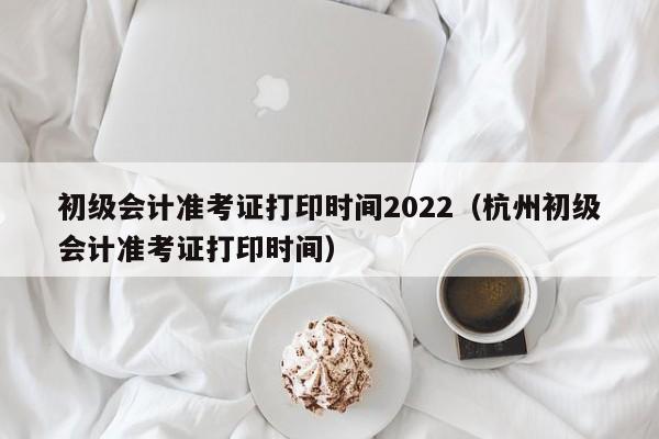 初级会计准考证打印时间2022(杭州初级会计准考证打印时间)