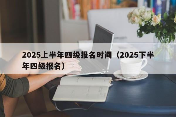 2025上半年四级报名时间(2025下半年四级报名)
