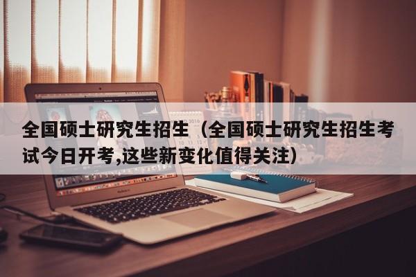 全国硕士研究生招生(全国硕士研究生招生考试今日开考,这些新变化值得关注)