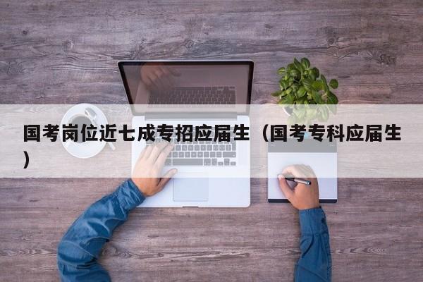 国考岗位近七成专招应届生(国考专科应届生)