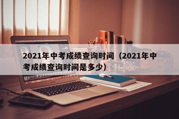 2021年中考成绩查询时间(2021年中考成绩查询时间是多少)