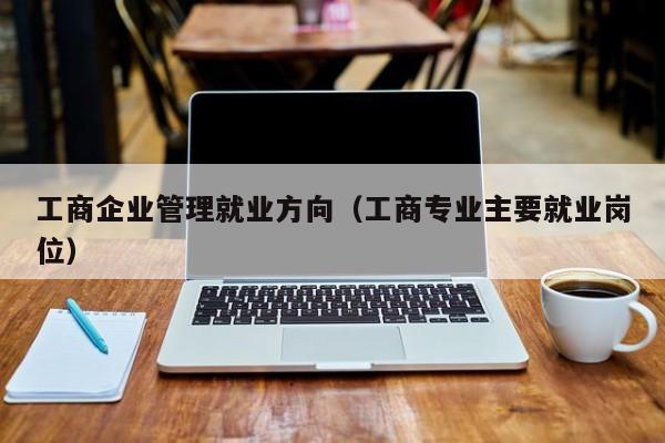 工商企业管理就业方向(工商专业主要就业岗位)