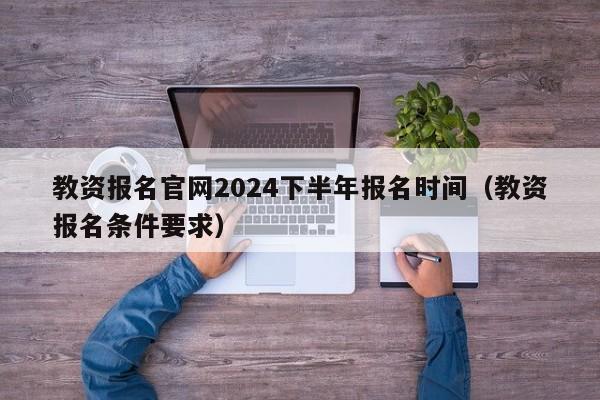 教资报名官网2024下半年报名时间(教资报名条件要求)