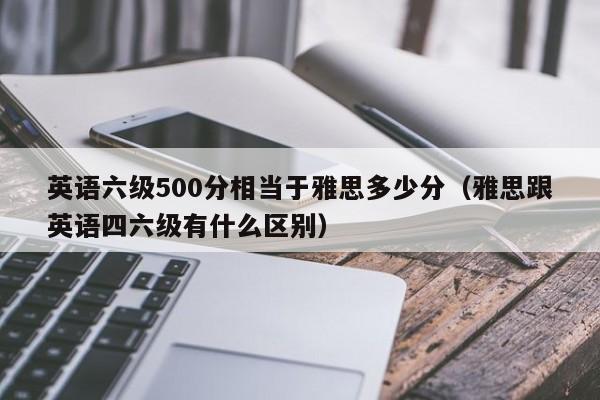 英语六级500分相当于雅思多少分(雅思跟英语四六级有什么区别)
