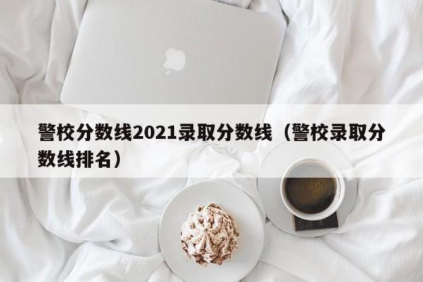 警校分数线2021录取分数线(警校录取分数线排名)