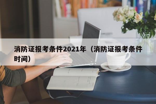 消防证报考条件2021年(消防证报考条件时间)