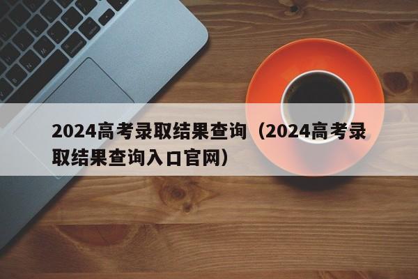 2024高考录取结果查询(2024高考录取结果查询入口官网)