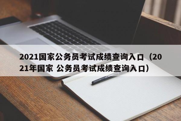 2021国家公务员考试成绩查询入口(2021年国家 公务员考试成绩查询入口)