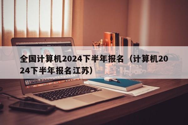 全国计算机2024下半年报名(计算机2024下半年报名江苏)