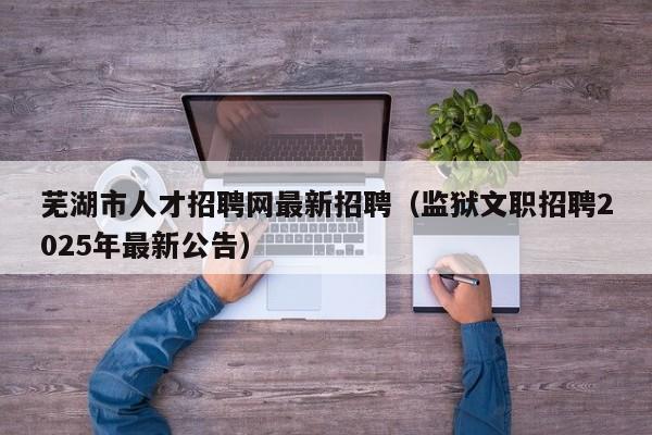 芜湖市人才招聘网最新招聘(监狱文职招聘2025年最新公告)