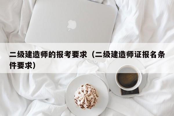 二级建造师的报考要求(二级建造师证报名条件要求)