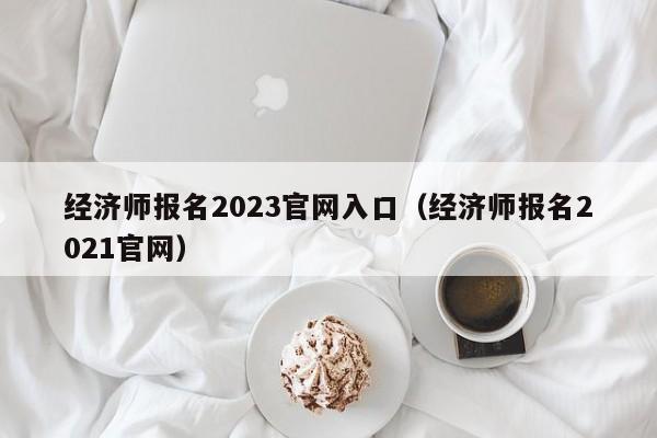 经济师报名2023官网入口(经济师报名2021官网)