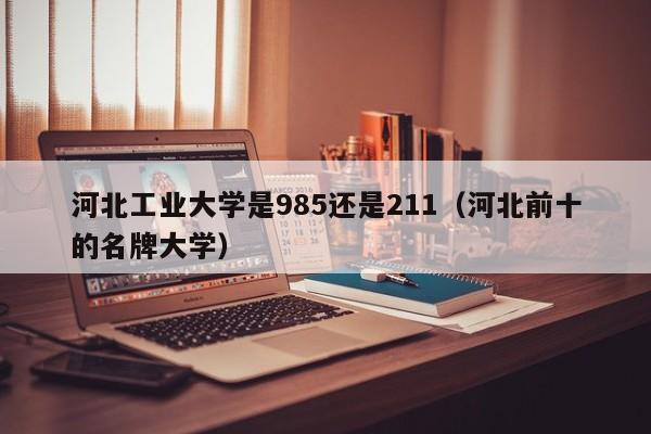 河北工业大学是985还是211(河北前十的名牌大学)