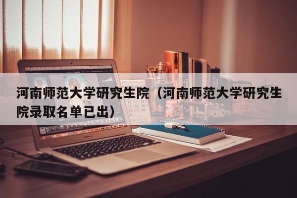 河南师范大学研究生院(河南师范大学研究生院录取名单已出)