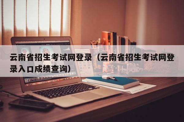 云南省招生考试网登录(云南省招生考试网登录入口成绩查询)