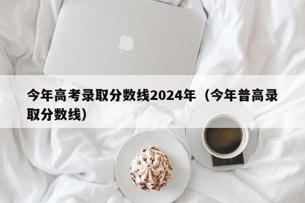 今年高考录取分数线2024年(今年普高录取分数线)