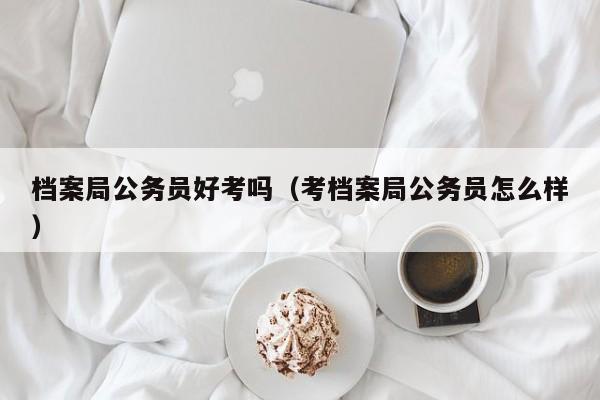 档案局公务员好考吗(考档案局公务员怎么样)