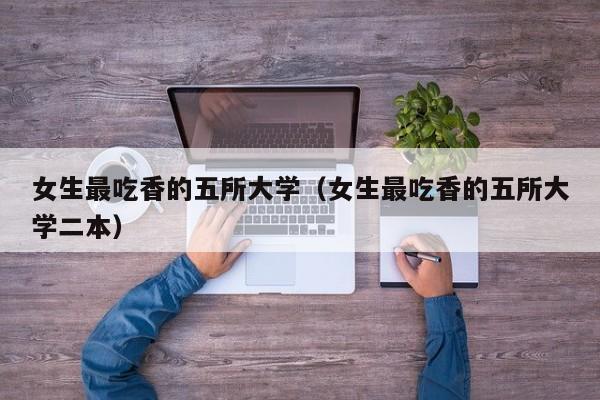 女生最吃香的五所大学(女生最吃香的五所大学二本)
