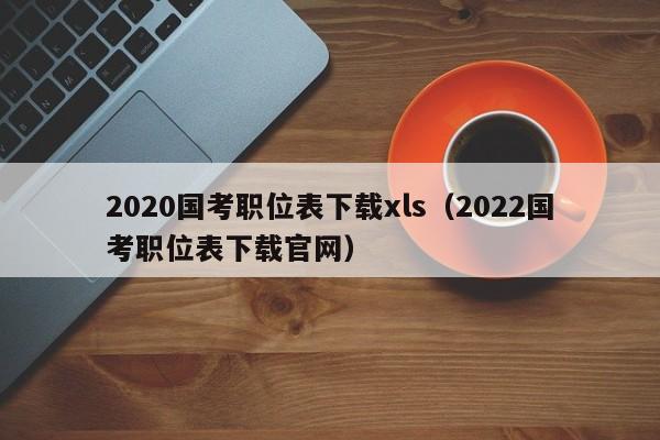 2020国考职位表下载xls(2022国考职位表下载官网)