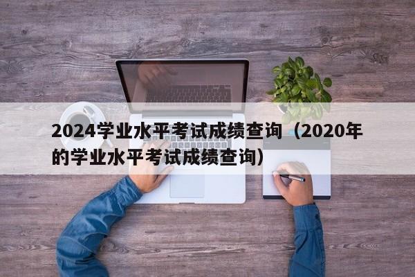 2024学业水平考试成绩查询(2020年的学业水平考试成绩查询)