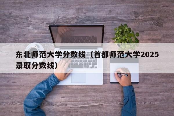 东北师范大学分数线(首都师范大学2025录取分数线)