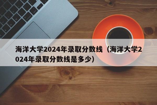海洋大学2024年录取分数线(海洋大学2024年录取分数线是多少)